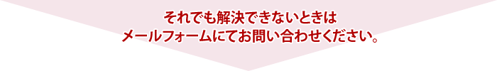 それでも解決できないときはメールフォームまたはお電話にてお問い合わせください。