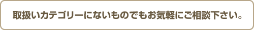 取扱いカテゴリーにないものでもお気軽にご相談下さい。