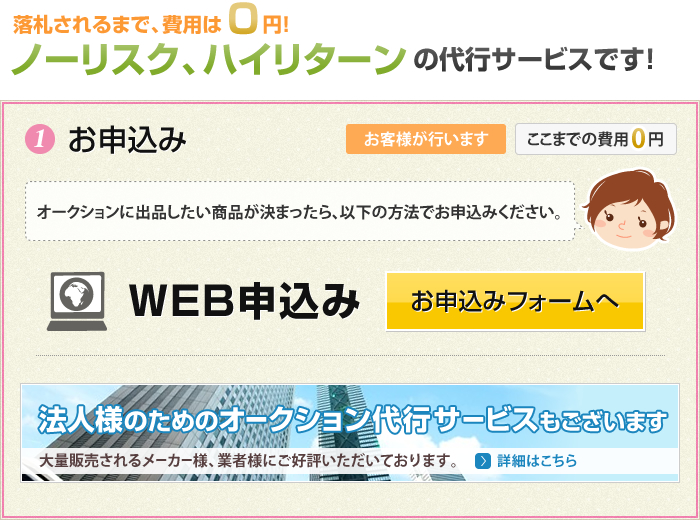 落札されるまで、費用は0円！ノーリスク、ハイリターンの代行サービスです！ ①お申し込み オークションに出品したい商品が決まったら、お申込みフォームよりお申し込みください。 法人様のためのオークション代行サービスもございます