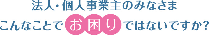 法人・個人事業主のみなさま こんなことで お困り ではないですか？
