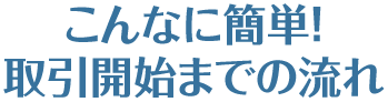 こんなに簡単！取引開始までの流れ